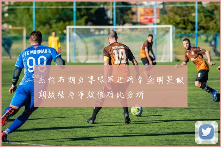 杰伦布朗分享绿军近两季全明星假期战绩与净效值对比分析