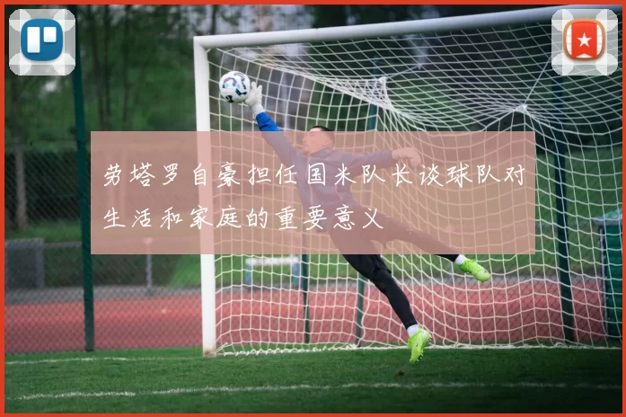 劳塔罗自豪担任国米队长谈球队对生活和家庭的重要意义