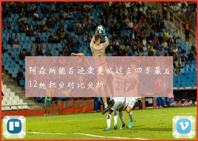 阿森纳能否逆袭曼城过去四季最后12轮积分对比分析