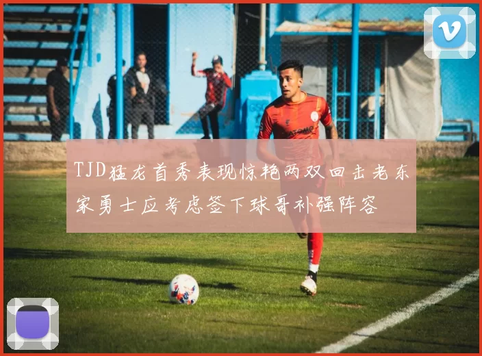 TJD猛龙首秀表现惊艳两双回击老东家勇士应考虑签下球哥补强阵容