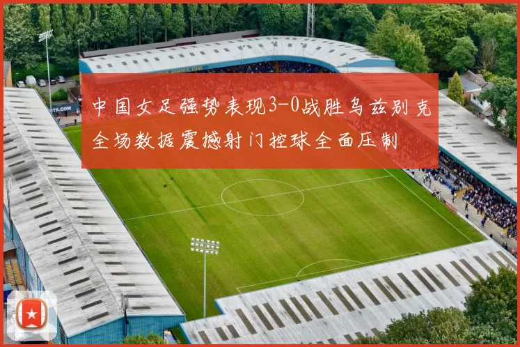 中国女足强势表现3-0战胜乌兹别克全场数据震撼射门控球全面压制