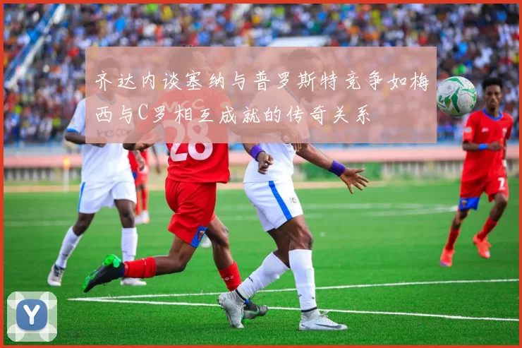 齐达内谈塞纳与普罗斯特竞争如梅西与C罗相互成就的传奇关系