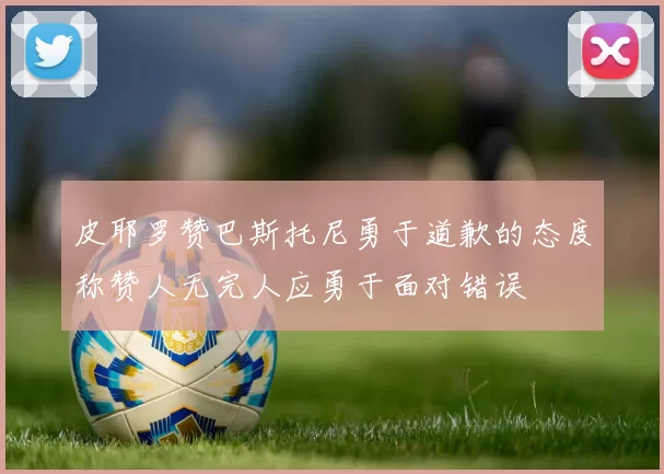 皮耶罗赞巴斯托尼勇于道歉的态度称赞人无完人应勇于面对错误