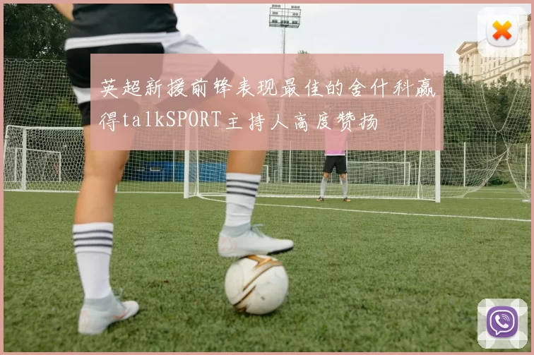 英超新援前锋表现最佳的舍什科赢得talkSPORT主持人高度赞扬