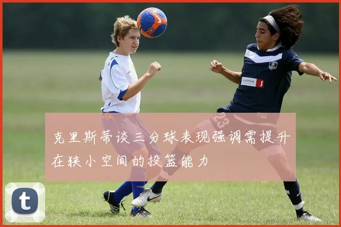 克里斯蒂谈三分球表现强调需提升在狭小空间的投篮能力