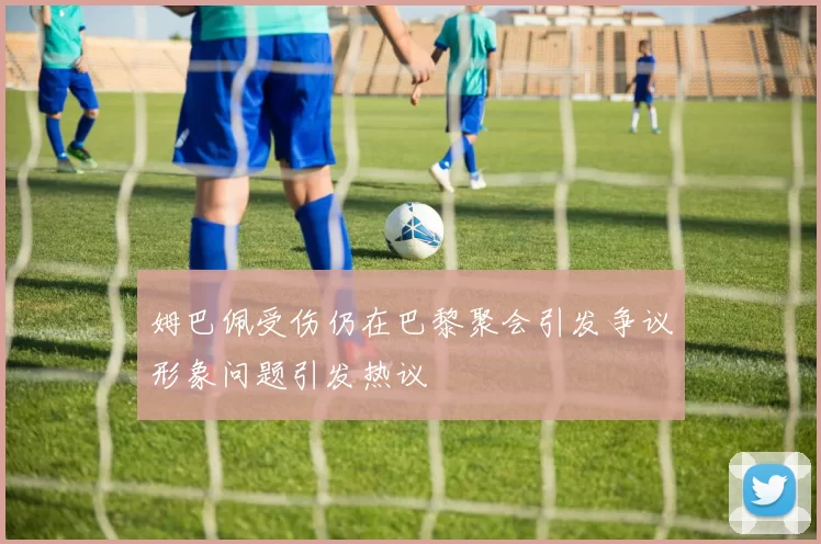 姆巴佩受伤仍在巴黎聚会引发争议形象问题引发热议