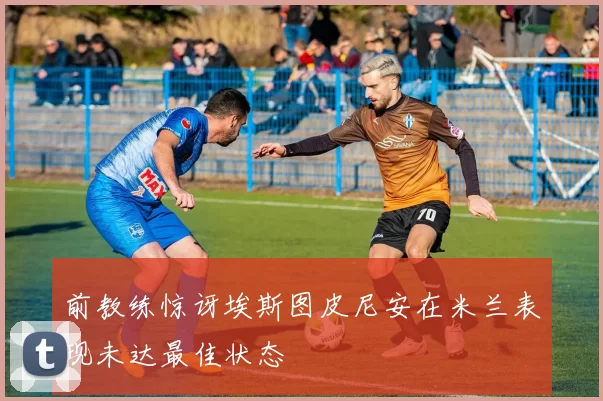 前教练惊讶埃斯图皮尼安在米兰表现未达最佳状态