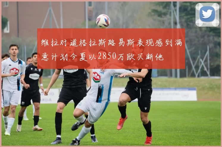维拉对道格拉斯路易斯表现感到满意计划今夏以2850万欧买断他