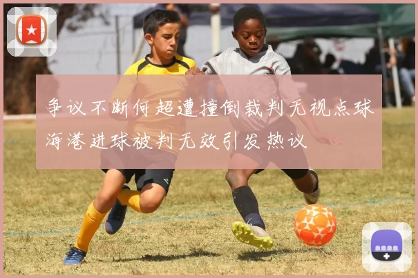 争议不断何超遭撞倒裁判无视点球海港进球被判无效引发热议