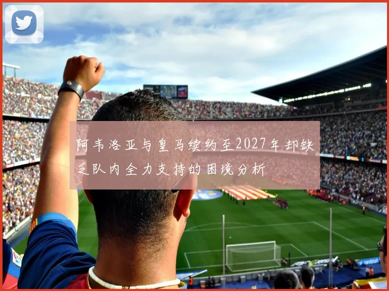 阿韦洛亚与皇马续约至2027年却缺乏队内全力支持的困境分析