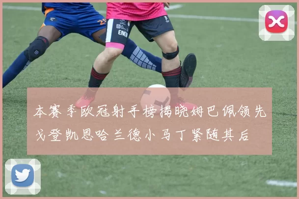 本赛季欧冠射手榜揭晓姆巴佩领先戈登凯恩哈兰德小马丁紧随其后